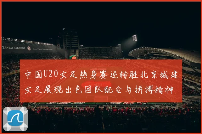 中国U20女足热身赛逆转胜北京城建女足展现出色团队配合与拼搏精神