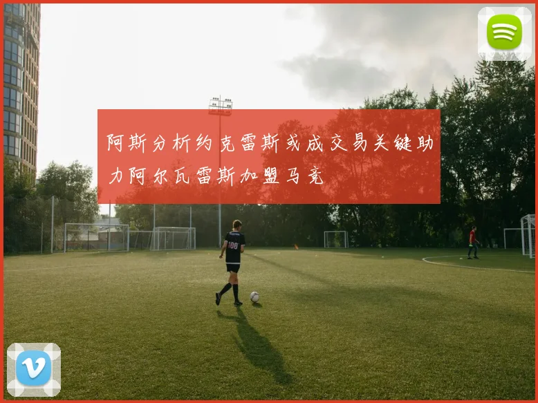 阿斯分析约克雷斯或成交易关键助力阿尔瓦雷斯加盟马竞
