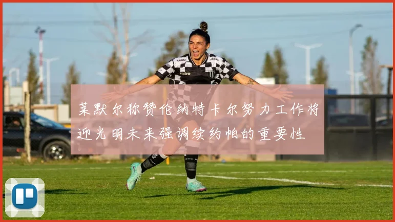 莱默尔称赞伦纳特卡尔努力工作将迎光明未来强调续约帕的重要性