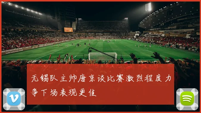 无锡队主帅唐京谈比赛激烈程度力争下场表现更佳
