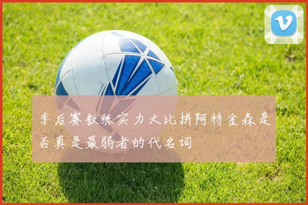 季后赛教练实力大比拼阿特金森是否真是最弱者的代名词