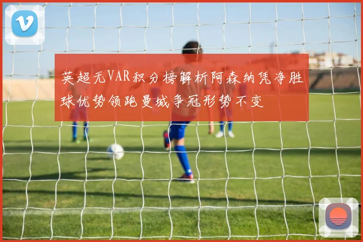 英超无VAR积分榜解析阿森纳凭净胜球优势领跑曼城争冠形势不变