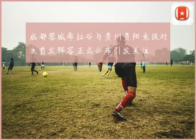 成都蓉城希拉谷与贵州贵阳竞技对决首发阵容正式公布引发关注