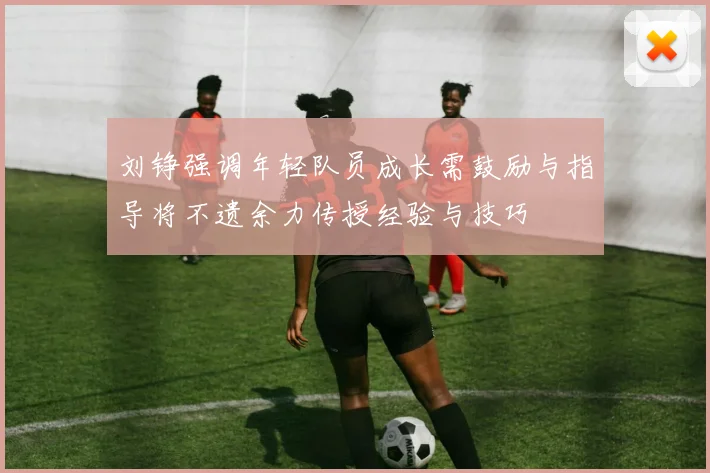 刘铮强调年轻队员成长需鼓励与指导将不遗余力传授经验与技巧