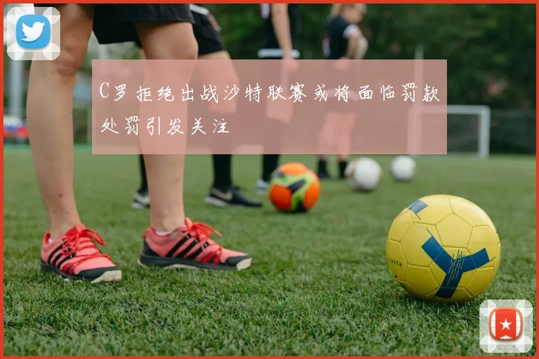 C罗拒绝出战沙特联赛或将面临罚款处罚引发关注
