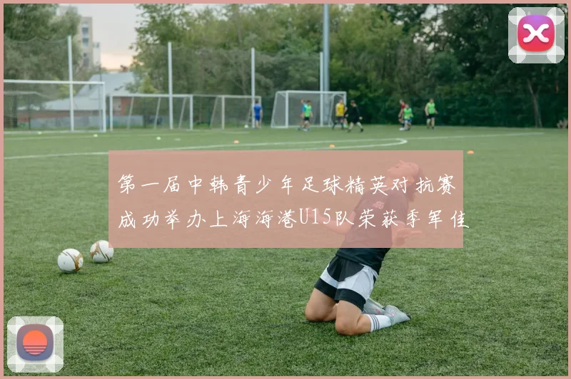 第一届中韩青少年足球精英对抗赛成功举办上海海港U15队荣获季军佳绩