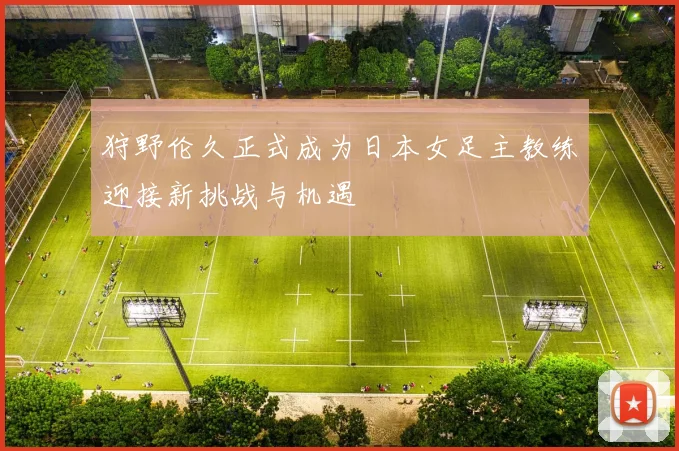 狩野伦久正式成为日本女足主教练迎接新挑战与机遇