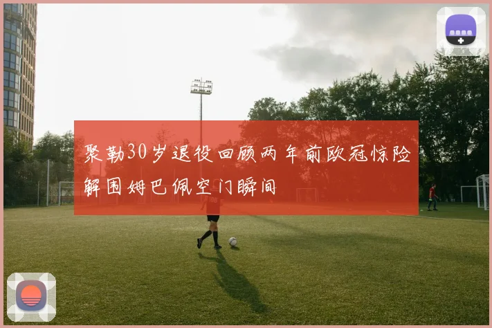 聚勒30岁退役回顾两年前欧冠惊险解围姆巴佩空门瞬间