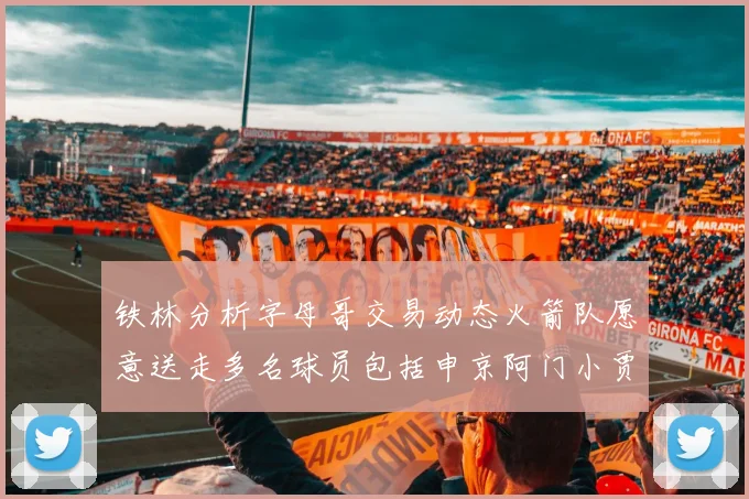 铁林分析字母哥交易动态火箭队愿意送走多名球员包括申京阿门小贾