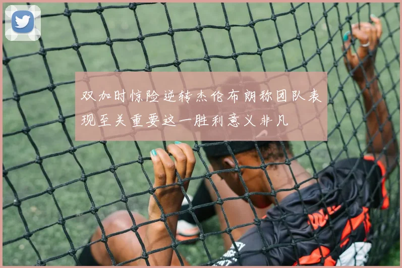 双加时惊险逆转杰伦布朗称团队表现至关重要这一胜利意义非凡